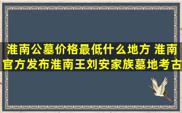 淮南公墓价格最低什么地方 淮南官方发布淮南王刘安家族墓地考古工作有关情况说明